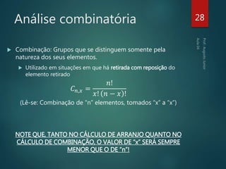 Análise combinatória
 Combinação: Grupos que se distinguem somente pela
natureza dos seus elementos.
 Utilizado em situações em que há retirada com reposição do
elemento retirado
𝐶 𝑛,𝑥 =
𝑛!
𝑥! 𝑛 − 𝑥 !
(Lê-se: Combinação de “n” elementos, tomados “x” a “x”)
NOTE QUE, TANTO NO CÁLCULO DE ARRANJO QUANTO NO
CÁLCULO DE COMBINAÇÃO, O VALOR DE “x” SERÁ SEMPRE
MENOR QUE O DE “n”!
28
 