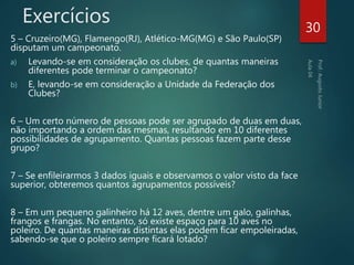 Exercícios
5 – Cruzeiro(MG), Flamengo(RJ), Atlético-MG(MG) e São Paulo(SP)
disputam um campeonato.
a) Levando-se em consideração os clubes, de quantas maneiras
diferentes pode terminar o campeonato?
b) E, levando-se em consideração a Unidade da Federação dos
Clubes?
6 – Um certo número de pessoas pode ser agrupado de duas em duas,
não importando a ordem das mesmas, resultando em 10 diferentes
possibilidades de agrupamento. Quantas pessoas fazem parte desse
grupo?
7 – Se enfileirarmos 3 dados iguais e observamos o valor visto da face
superior, obteremos quantos agrupamentos possíveis?
8 – Em um pequeno galinheiro há 12 aves, dentre um galo, galinhas,
frangos e frangas. No entanto, só existe espaço para 10 aves no
poleiro. De quantas maneiras distintas elas podem ficar empoleiradas,
sabendo-se que o poleiro sempre ficará lotado?
30
 