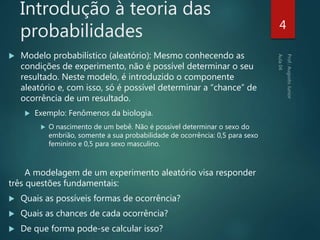 Introdução à teoria das
probabilidades
 Modelo probabilístico (aleatório): Mesmo conhecendo as
condições de experimento, não é possível determinar o seu
resultado. Neste modelo, é introduzido o componente
aleatório e, com isso, só é possível determinar a “chance” de
ocorrência de um resultado.
 Exemplo: Fenômenos da biologia.
 O nascimento de um bebê. Não é possível determinar o sexo do
embrião, somente a sua probabilidade de ocorrência: 0,5 para sexo
feminino e 0,5 para sexo masculino.
A modelagem de um experimento aleatório visa responder
três questões fundamentais:
 Quais as possíveis formas de ocorrência?
 Quais as chances de cada ocorrência?
 De que forma pode-se calcular isso?
4
 