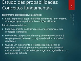 Estudo das probabilidades:
Conceitos fundamentais
Experimento probabilístico, ou aleatório:
 É toda experiência cujos resultados podem não ser os mesmo,
ainda que sejam repetidos sob condições idênticas.
Principais características:
 Cada experimento pode ser repetido indefinidamente sob
condições inalteradas;
 Embora não seja possível afirmar qual resultado ocorrerá, é
sempre possível descrever o conjunto de todos os possíveis
resultados;
 Quando um experimento é realizado repetidamente, os
resultados individuais parecem ocorrer de forma acidental;
mas se repetido por muito tempo, surge uma regularidade, ou
configuração definida.
6
 