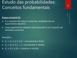 Estudo das probabilidades:
Conceitos fundamentais
Espaço amostral (S):
 É o conjunto de todas os possíveis resultados de um
experimento aleatório.
 Cada experimento aleatório está associado à um conjunto de
resultados possíveis.
Exemplos:
 𝑆1 = 1, 2, 3, 4, 5, 6 → enumerável e finito;
 𝑆2 = 1, 2, 3, 4, … → enumerável e infinito;
 𝑆3 = 𝑡; 𝑡 ≥ 0 → contínuo e infinito.
7
 