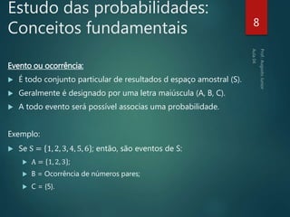 Estudo das probabilidades:
Conceitos fundamentais
Evento ou ocorrência:
 É todo conjunto particular de resultados d espaço amostral (S).
 Geralmente é designado por uma letra maiúscula (A, B, C).
 A todo evento será possível associas uma probabilidade.
Exemplo:
 Se S = 1, 2, 3, 4, 5, 6 ; então, são eventos de S:
 A = 1, 2, 3 ;
 B = Ocorrência de números pares;
 C = {5}.
8
 