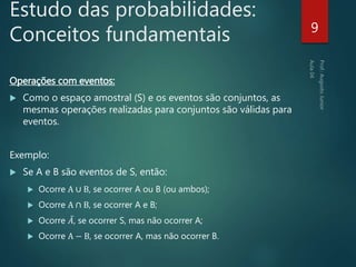 Estudo das probabilidades:
Conceitos fundamentais
Operações com eventos:
 Como o espaço amostral (S) e os eventos são conjuntos, as
mesmas operações realizadas para conjuntos são válidas para
eventos.
Exemplo:
 Se A e B são eventos de S, então:
 Ocorre A ∪ B, se ocorrer A ou B (ou ambos);
 Ocorre A ∩ B, se ocorrer A e B;
 Ocorre 𝐴, se ocorrer S, mas não ocorrer A;
 Ocorre A − B, se ocorrer A, mas não ocorrer B.
9
 