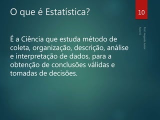 O que é Estatística?
É a Ciência que estuda método de
coleta, organização, descrição, análise
e interpretação de dados, para a
obtenção de conclusões válidas e
tomadas de decisões.
10
 