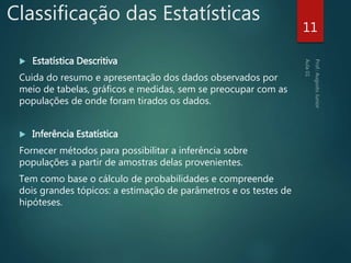 Classificação das Estatísticas
 Estatística Descritiva
Cuida do resumo e apresentação dos dados observados por
meio de tabelas, gráficos e medidas, sem se preocupar com as
populações de onde foram tirados os dados.
 Inferência Estatística
Fornecer métodos para possibilitar a inferência sobre
populações a partir de amostras delas provenientes.
Tem como base o cálculo de probabilidades e compreende
dois grandes tópicos: a estimação de parâmetros e os testes de
hipóteses.
11
 