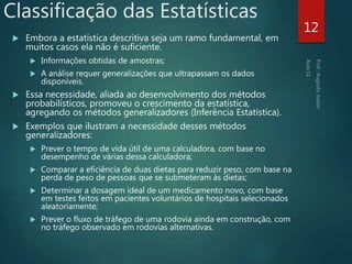 Classificação das Estatísticas
 Embora a estatística descritiva seja um ramo fundamental, em
muitos casos ela não é suficiente.
 Informações obtidas de amostras;
 A análise requer generalizações que ultrapassam os dados
disponíveis.
 Essa necessidade, aliada ao desenvolvimento dos métodos
probabilísticos, promoveu o crescimento da estatística,
agregando os métodos generalizadores (Inferência Estatística).
 Exemplos que ilustram a necessidade desses métodos
generalizadores:
 Prever o tempo de vida útil de uma calculadora, com base no
desempenho de várias dessa calculadora;
 Comparar a eficiência de duas dietas para reduzir peso, com base na
perda de peso de pessoas que se submeteram às dietas;
 Determinar a dosagem ideal de um medicamento novo, com base
em testes feitos em pacientes voluntários de hospitais selecionados
aleatoriamente;
 Prever o fluxo de tráfego de uma rodovia ainda em construção, com
no tráfego observado em rodovias alternativas.
12
 