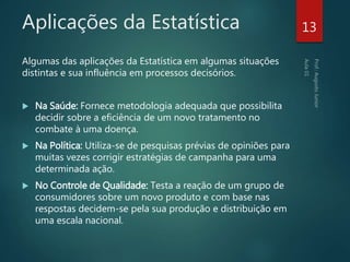 Aplicações da Estatística
Algumas das aplicações da Estatística em algumas situações
distintas e sua influência em processos decisórios.
 Na Saúde: Fornece metodologia adequada que possibilita
decidir sobre a eficiência de um novo tratamento no
combate à uma doença.
 Na Política: Utiliza-se de pesquisas prévias de opiniões para
muitas vezes corrigir estratégias de campanha para uma
determinada ação.
 No Controle de Qualidade: Testa a reação de um grupo de
consumidores sobre um novo produto e com base nas
respostas decidem-se pela sua produção e distribuição em
uma escala nacional.
13
 