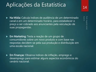 Aplicações da Estatística
 Na Mídia: Calcula índices de audiência de um determinado
canal e em um determinado horário, para estabelecer o
preço a ser cobrado aos anunciantes pela veiculação de
suas propagandas.
 Em Marketing: Testa a reação de um grupo de
consumidores sobre um novo produto e com base nas
respostas decidem-se pela sua produção e distribuição em
uma escala nacional.
 Em Finanças: Observa índices de inflação, emprego e
desemprego para estimar alguns aspectos econômicos do
cenário nacional.
14
 