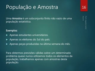 População e Amostra
Uma Amostra é um subconjunto finito não vazio de uma
população estatística.
Exemplos:
 Apenas estudantes universitários.
 Apenas os eleitores do Sul do país.
 Apenas peças produzidas na última semana do mês.
Para obtermos previsões válidas sobre um determinado
problema quase nunca utilizamos todos os elementos da
população, trabalhamos apenas com amostras desta
população.
16
 