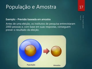 População e Amostra
Exemplo - Previsão baseada em amostra
Antes de uma eleição, os institutos de pesquisa entrevistaram
2000 pessoas e, com base em suas respostas, conseguem
prever o resultado da eleição.
17
 