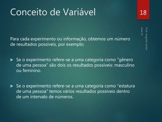 Conceito de Variável
Para cada experimento ou informação, obtemos um número
de resultados possíveis, por exemplo:
 Se o experimento refere-se a uma categoria como "gênero
de uma pessoa" são dois os resultados possíveis: masculino
ou feminino.
 Se o experimento refere-se a uma categoria como "estatura
de uma pessoa" temos vários resultados possíveis dentro
de um intervalo de números.
18
 