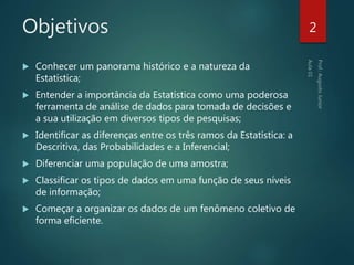 Objetivos
 Conhecer um panorama histórico e a natureza da
Estatística;
 Entender a importância da Estatística como uma poderosa
ferramenta de análise de dados para tomada de decisões e
a sua utilização em diversos tipos de pesquisas;
 Identificar as diferenças entre os três ramos da Estatística: a
Descritiva, das Probabilidades e a Inferencial;
 Diferenciar uma população de uma amostra;
 Classificar os tipos de dados em uma função de seus níveis
de informação;
 Começar a organizar os dados de um fenômeno coletivo de
forma eficiente.
2
 