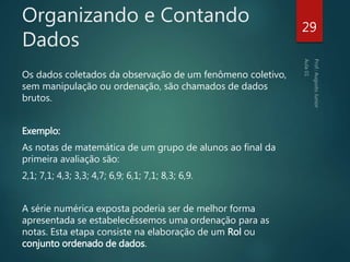 Organizando e Contando
Dados
Os dados coletados da observação de um fenômeno coletivo,
sem manipulação ou ordenação, são chamados de dados
brutos.
Exemplo:
As notas de matemática de um grupo de alunos ao final da
primeira avaliação são:
2,1; 7,1; 4,3; 3,3; 4,7; 6,9; 6,1; 7,1; 8,3; 6,9.
A série numérica exposta poderia ser de melhor forma
apresentada se estabelecêssemos uma ordenação para as
notas. Esta etapa consiste na elaboração de um Rol ou
conjunto ordenado de dados.
29
 