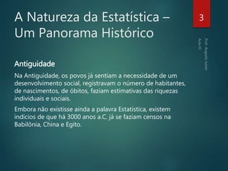 A Natureza da Estatística –
Um Panorama Histórico
Antiguidade
Na Antiguidade, os povos já sentiam a necessidade de um
desenvolvimento social, registravam o número de habitantes,
de nascimentos, de óbitos, faziam estimativas das riquezas
individuais e sociais.
Embora não existisse ainda a palavra Estatística, existem
indícios de que há 3000 anos a.C. já se faziam censos na
Babilônia, China e Egito.
3
 