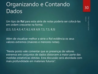 Organizando e Contando
Dados
Um tipo de Rol para esta série de notas poderia ser colocá-las
em ordem crescente na forma:
{2,1; 3,3; 4,3; 4,7; 6,1; 6,9; 6,9; 7,1; 7,1; 8,3}
Além de visualizar melhor a série o Rol evidência os seus
valores extremos (maiores e menores notas).
“Neste ponto vale comentar que as presenças de valores
extremos em conjuntos de dados distorcem a maior parte das
medidas estatísticas obtidas. Esta discussão será abordada com
mais profundidade em materiais futuros”.
30
 