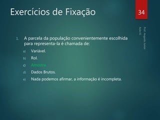 Exercícios de Fixação
1. A parcela da população convenientemente escolhida
para representa-la é chamada de:
a) Variável.
b) Rol.
c) Amostra.
d) Dados Brutos.
e) Nada podemos afirmar, a informação é incompleta.
34
 