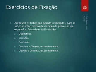 Exercícios de Fixação
2. Ao nascer os bebês são pesados e medidos, para se
saber se estão dentro das tabelas de peso e altura
esperados. Estas duas variáveis são:
a) Qualitativas.
b) Discretas.
c) Contínuas.
d) Contínua e Discreta, respectivamente.
e) Discreta e Contínua, respectivamente.
35
 