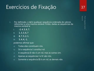 Exercícios de Fixação
3. Por definição, o rol é qualquer sequência ordenada de valores
referentes a uma mesma variável. Então, dadas as sequências da
mesma variável x:
I. -2, 4, 5, 6, 7.
II. 1, 3, 3, 6, 7
III. 8, 7, 5, 2, 1.
IV. 5, 4, 4, -1.
podemos afirmar que:
a) Todas elas constituem róis.
b) Só a sequência I constitui rol.
c) A sequência II não é um rol, mas as outras sim.
d) Apenas as sequências I e IV são róis.
e) Somente a sequência III é um rol, as demais não.
37
 