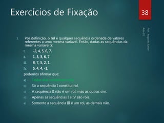 Exercícios de Fixação
3. Por definição, o rol é qualquer sequência ordenada de valores
referentes a uma mesma variável. Então, dadas as sequências da
mesma variável x:
I. -2, 4, 5, 6, 7.
II. 1, 3, 3, 6, 7
III. 8, 7, 5, 2, 1.
IV. 5, 4, 4, -1.
podemos afirmar que:
a) Todas elas constituem róis.
b) Só a sequência I constitui rol.
c) A sequência II não é um rol, mas as outras sim.
d) Apenas as sequências I e IV são róis.
e) Somente a sequência III é um rol, as demais não.
38
 