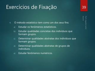 Exercícios de Fixação
4. O método estatístico tem como um dos seus fins:
a) Estudar os fenômenos estatísticos.
b) Estudar qualidades concretas dos indivíduos que
formam grupos.
c) Determinar qualidades abstratas dos indivíduos que
formam grupos.
d) Determinar qualidades abstratas de grupos de
indivíduos.
e) Estudar fenômenos numéricos.
39
 