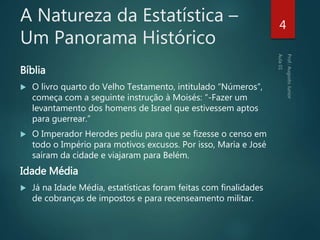 A Natureza da Estatística –
Um Panorama Histórico
Bíblia
 O livro quarto do Velho Testamento, intitulado “Números”,
começa com a seguinte instrução à Moisés: “-Fazer um
levantamento dos homens de Israel que estivessem aptos
para guerrear.”
 O Imperador Herodes pediu para que se fizesse o censo em
todo o Império para motivos excusos. Por isso, Maria e José
saíram da cidade e viajaram para Belém.
Idade Média
 Já na Idade Média, estatísticas foram feitas com finalidades
de cobranças de impostos e para recenseamento militar.
4
 