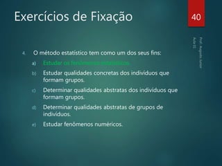 Exercícios de Fixação
4. O método estatístico tem como um dos seus fins:
a) Estudar os fenômenos estatísticos.
b) Estudar qualidades concretas dos indivíduos que
formam grupos.
c) Determinar qualidades abstratas dos indivíduos que
formam grupos.
d) Determinar qualidades abstratas de grupos de
indivíduos.
e) Estudar fenômenos numéricos.
40
 