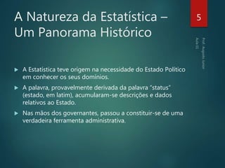 A Natureza da Estatística –
Um Panorama Histórico
 A Estatística teve origem na necessidade do Estado Político
em conhecer os seus domínios.
 A palavra, provavelmente derivada da palavra “status”
(estado, em latim), acumularam-se descrições e dados
relativos ao Estado.
 Nas mãos dos governantes, passou a constituir-se de uma
verdadeira ferramenta administrativa.
5
 