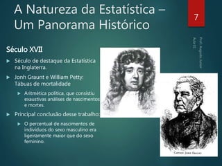A Natureza da Estatística –
Um Panorama Histórico
Século XVII
 Século de destaque da Estatística
na Inglaterra.
 Jonh Graunt e William Petty:
Tábuas de mortalidade
 Aritmética política, que consistiu
exaustivas análises de nascimentos
e mortes.
 Principal conclusão desse trabalho:
 O percentual de nascimentos de
indivíduos do sexo masculino era
ligeiramente maior que do sexo
feminino.
7
 