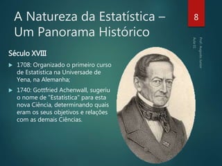 A Natureza da Estatística –
Um Panorama Histórico
Século XVIII
 1708: Organizado o primeiro curso
de Estatística na Universade de
Yena, na Alemanha;
 1740: Gottfried Achenwall, sugeriu
o nome de "Estatística" para esta
nova Ciência, determinando quais
eram os seus objetivos e relações
com as demais Ciências.
8
 