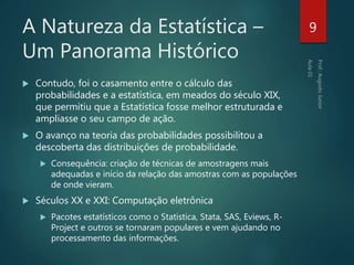 A Natureza da Estatística –
Um Panorama Histórico
 Contudo, foi o casamento entre o cálculo das
probabilidades e a estatística, em meados do século XIX,
que permitiu que a Estatística fosse melhor estruturada e
ampliasse o seu campo de ação.
 O avanço na teoria das probabilidades possibilitou a
descoberta das distribuições de probabilidade.
 Consequência: criação de técnicas de amostragens mais
adequadas e início da relação das amostras com as populações
de onde vieram.
 Séculos XX e XXI: Computação eletrônica
 Pacotes estatísticos como o Statistica, Stata, SAS, Eviews, R-
Project e outros se tornaram populares e vem ajudando no
processamento das informações.
9
 