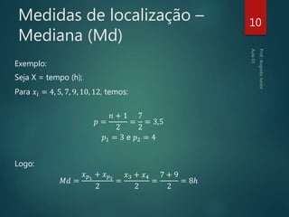 Medidas de localização –
Mediana (Md)
Exemplo:
Seja X = tempo (h);
Para 𝑥𝑖 = 4, 5, 7, 9, 10, 12, temos:
𝑝 =
𝑛 + 1
2
=
7
2
= 3,5
𝑝1 = 3 e 𝑝2 = 4
Logo:
𝑀𝑑 =
𝑥 𝑝1
+ 𝑥 𝑝2
2
=
𝑥3 + 𝑥4
2
=
7 + 9
2
= 8ℎ
10
 