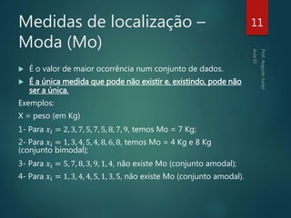 Medidas de localização –
Moda (Mo)
 É o valor de maior ocorrência num conjunto de dados.
 É a única medida que pode não existir e, existindo, pode não
ser a única.
Exemplos:
X = peso (em Kg)
1- Para 𝑥𝑖 = 2, 3, 7, 5, 7, 5, 8, 7, 9, temos Mo = 7 Kg;
2- Para 𝑥𝑖 = 1, 3, 4, 5, 4, 8, 6, 8, temos Mo = 4 Kg e 8 Kg
(conjunto bimodal);
3- Para 𝑥𝑖 = 5, 7, 8, 3, 9, 1, 4, não existe Mo (conjunto amodal);
4- Para 𝑥𝑖 = 1, 3, 4, 4, 5, 1, 3, 5, não existe Mo (conjunto amodal).
11
 