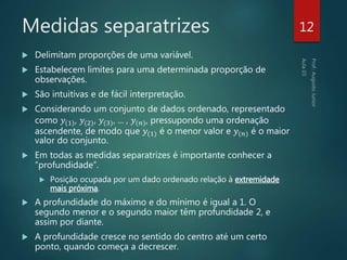 Medidas separatrizes
 Delimitam proporções de uma variável.
 Estabelecem limites para uma determinada proporção de
observações.
 São intuitivas e de fácil interpretação.
 Considerando um conjunto de dados ordenado, representado
como 𝑦(1), 𝑦(2), 𝑦(3), ... , 𝑦(𝑛), pressupondo uma ordenação
ascendente, de modo que 𝑦(1) é o menor valor e 𝑦(𝑛) é o maior
valor do conjunto.
 Em todas as medidas separatrizes é importante conhecer a
“profundidade”.
 Posição ocupada por um dado ordenado relação à extremidade
mais próxima.
 A profundidade do máximo e do mínimo é igual a 1. O
segundo menor e o segundo maior têm profundidade 2, e
assim por diante.
 A profundidade cresce no sentido do centro até um certo
ponto, quando começa a decrescer.
12
 