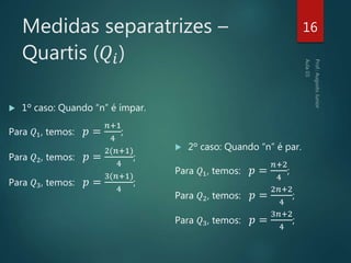 Medidas separatrizes –
Quartis (𝑄𝑖)
 1º caso: Quando “n” é ímpar.
Para 𝑄1, temos: 𝑝 =
𝑛+1
4
;
Para 𝑄2, temos: 𝑝 =
2(𝑛+1)
4
;
Para 𝑄3, temos: 𝑝 =
3(𝑛+1)
4
;
16
 2º caso: Quando “n” é par.
Para 𝑄1, temos: 𝑝 =
𝑛+2
4
;
Para 𝑄2, temos: 𝑝 =
2𝑛+2
4
;
Para 𝑄3, temos: 𝑝 =
3𝑛+2
4
;
 
