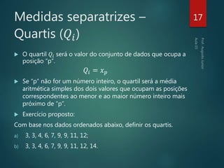  O quartil 𝑄𝑖 será o valor do conjunto de dados que ocupa a
posição “p”.
𝑄𝑖 = 𝑥 𝑝
 Se “p” não for um número inteiro, o quartil será a média
aritmética simples dos dois valores que ocupam as posições
correspondentes ao menor e ao maior número inteiro mais
próximo de “p”.
 Exercício proposto:
Com base nos dados ordenados abaixo, definir os quartis.
a) 3, 3, 4, 6, 7, 9, 9, 11, 12;
b) 3, 3, 4, 6, 7, 9, 9, 11, 12, 14.
17Medidas separatrizes –
Quartis (𝑄𝑖)
 