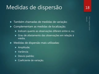 Medidas de dispersão
 Também chamadas de medidas de variação;
 Complementam as medidas de localização.
 Indicam quanto as observações diferem entre si, ou;
 Grau de afastamento das observações em relação à
média.
 Medidas de dispersão mais utilizadas:
 Amplitude;
 Variância;
 Desvio padrão;
 Coeficiente de variação.
18
 