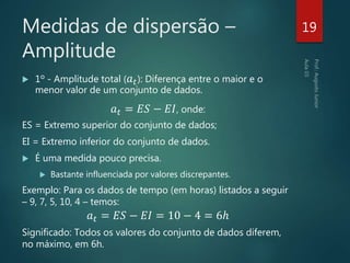 Medidas de dispersão –
Amplitude
 1º - Amplitude total ( 𝑎 𝑡): Diferença entre o maior e o
menor valor de um conjunto de dados.
𝑎 𝑡 = 𝐸𝑆 − 𝐸𝐼, onde:
ES = Extremo superior do conjunto de dados;
EI = Extremo inferior do conjunto de dados.
 É uma medida pouco precisa.
 Bastante influenciada por valores discrepantes.
Exemplo: Para os dados de tempo (em horas) listados a seguir
– 9, 7, 5, 10, 4 – temos:
𝑎 𝑡 = 𝐸𝑆 − 𝐸𝐼 = 10 − 4 = 6ℎ
Significado: Todos os valores do conjunto de dados diferem,
no máximo, em 6h.
19
 