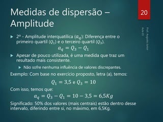 Medidas de dispersão –
Amplitude
 2º - Amplitude interquatílica ( 𝑎 𝑞): Diferença entre o
primeiro quartil (𝑄1) e o terceiro quartil (𝑄3).
𝑎 𝑞 = 𝑄3 − 𝑄1
 Apesar de pouco utilizada, é uma medida que traz um
resultado mais consistente.
 Não sofre nenhuma influência de valores discrepantes.
Exemplo: Com base no exercício proposto, letra (a), temos:
𝑄1 = 3,5 e 𝑄3 = 10
Com isso, temos que:
𝑎 𝑞 = 𝑄3 − 𝑄1 = 10 − 3,5 = 6,5𝐾𝑔
Significado: 50% dos valores (mais centrais) estão dentro desse
intervalo, diferindo entre si, no máximo, em 6,5Kg.
20
 