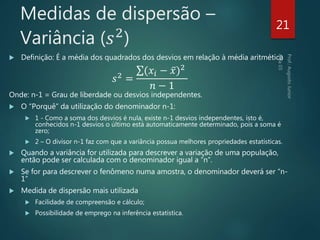 Medidas de dispersão –
Variância (𝑠2
)
 Definição: É a média dos quadrados dos desvios em relação à média aritmética
𝑠2
=
(𝑥𝑖 − 𝑥)2
𝑛 − 1
Onde: n-1 = Grau de liberdade ou desvios independentes.
 O “Porquê” da utilização do denominador n-1:
 1 - Como a soma dos desvios é nula, existe n-1 desvios independentes, isto é,
conhecidos n-1 desvios o último está automaticamente determinado, pois a soma é
zero;
 2 – O divisor n-1 faz com que a variância possua melhores propriedades estatísticas.
 Quando a variância for utilizada para descrever a variação de uma população,
então pode ser calculada com o denominador igual a “n”.
 Se for para descrever o fenômeno numa amostra, o denominador deverá ser “n-
1”
 Medida de dispersão mais utilizada
 Facilidade de compreensão e cálculo;
 Possibilidade de emprego na inferência estatística.
21
 