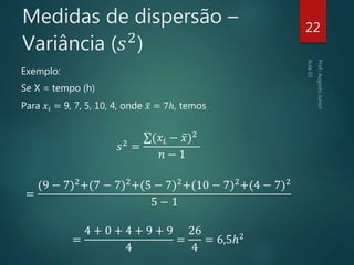 Medidas de dispersão –
Variância (𝑠2
)
Exemplo:
Se X = tempo (h)
Para 𝑥𝑖 = 9, 7, 5, 10, 4, onde 𝑥 = 7ℎ, temos
𝑠2 =
(𝑥𝑖 − 𝑥)2
𝑛 − 1
=
(9 − 7)2+(7 − 7)2+(5 − 7)2+(10 − 7)2+(4 − 7)2
5 − 1
=
4 + 0 + 4 + 9 + 9
4
=
26
4
= 6,5ℎ2
22
 
