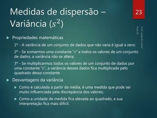 Medidas de dispersão –
Variância (𝑠2
)
 Propriedades matemáticas
1º - A variância de um conjunto de dados que não varia é igual a zero;
2º - Se somarmos uma constante “c” a todos os valores de um conjunto
de dados, a variância não se altera;
3º - Se multiplicarmos todos os valores de um conjunto de dados por
uma constante “c”, a variância desses dados fica multiplicada pelo
quadrado dessa constante.
 Desvantagens da variância
 Como é calculada a partir da média, é uma medida que pode ser
muito influenciada pela discrepância dos valores;
 Como a unidade de medida fica elevada ao quadrado, a sua
interpretação fica mais difícil.
23
 