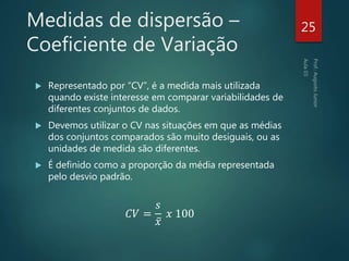 Medidas de dispersão –
Coeficiente de Variação
 Representado por “CV”, é a medida mais utilizada
quando existe interesse em comparar variabilidades de
diferentes conjuntos de dados.
 Devemos utilizar o CV nas situações em que as médias
dos conjuntos comparados são muito desiguais, ou as
unidades de medida são diferentes.
 É definido como a proporção da média representada
pelo desvio padrão.
𝐶𝑉 =
𝑠
𝑥
𝑥 100
25
 