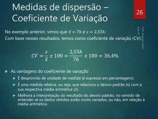 Medidas de dispersão –
Coeficiente de Variação
No exemplo anterior, vimos que 𝑥 = 7ℎ e 𝑠 = 2,55ℎ.
Com base nesses resultados, temos como coeficiente de variação (CV):
𝐶𝑉 =
𝑠
𝑥
𝑥 100 =
2,55ℎ
7ℎ
𝑥 100 = 36,4%
 As vantagens do coeficiente de variação
 É desprovido de unidade de medida (é expresso em percentagem);
 É uma medida relativa, ou seja, que relaciona o desvio padrão (s) com a
sua respectiva média aritmética ( 𝑥).
 Melhora a interpretação do resultado do desvio padrão, no sentido de
entender se os dados obtidos estão muito variados, ou não, em relação à
média aritmética.
26
 