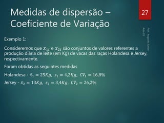 Medidas de dispersão –
Coeficiente de Variação
Exemplo 1:
Consideremos que 𝑥1𝑖 e 𝑥2𝑖 são conjuntos de valores referentes a
produção diária de leite (em Kg) de vacas das raças Holandesa e Jersey,
respectivamente.
Foram obtidas as seguintes medidas
Holandesa - 𝑥1 = 25𝐾𝑔, 𝑠1 = 4,2𝐾𝑔, 𝐶𝑉1 = 16,8%
Jersey - 𝑥2 = 13𝐾𝑔, 𝑠2 = 3,4𝐾𝑔, 𝐶𝑉2 = 26,2%
27
 