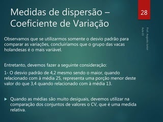 Medidas de dispersão –
Coeficiente de Variação
Observamos que se utilizarmos somente o desvio padrão para
comparar as variações, concluiríamos que o grupo das vacas
holandesas é o mais variável.
Entretanto, devemos fazer a seguinte consideração:
1- O desvio padrão de 4,2 mesmo sendo o maior, quando
relacionado com à média 25, representa uma porção menor deste
valor do que 3,4 quando relacionado com à média 13.
 Quando as médias são muito desiguais, devemos utilizar na
comparação dos conjuntos de valores o CV, que é uma medida
relativa.
28
 
