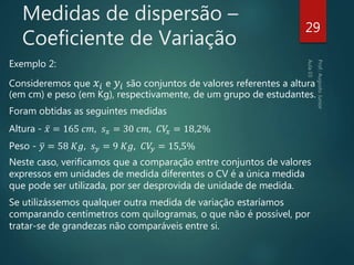 Medidas de dispersão –
Coeficiente de Variação
Exemplo 2:
Consideremos que 𝑥𝑖 e 𝑦𝑖 são conjuntos de valores referentes a altura
(em cm) e peso (em Kg), respectivamente, de um grupo de estudantes.
Foram obtidas as seguintes medidas
Altura - 𝑥 = 165 𝑐𝑚, 𝑠 𝑥 = 30 𝑐𝑚, 𝐶𝑉𝑥 = 18,2%
Peso - 𝑦 = 58 𝐾𝑔, 𝑠 𝑦 = 9 𝐾𝑔, 𝐶𝑉𝑦 = 15,5%
Neste caso, verificamos que a comparação entre conjuntos de valores
expressos em unidades de medida diferentes o CV é a única medida
que pode ser utilizada, por ser desprovida de unidade de medida.
Se utilizássemos qualquer outra medida de variação estaríamos
comparando centímetros com quilogramas, o que não é possível, por
tratar-se de grandezas não comparáveis entre si.
29
 