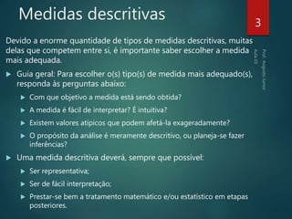 Medidas descritivas
Devido a enorme quantidade de tipos de medidas descritivas, muitas
delas que competem entre si, é importante saber escolher a medida
mais adequada.
 Guia geral: Para escolher o(s) tipo(s) de medida mais adequado(s),
responda às perguntas abaixo:
 Com que objetivo a medida está sendo obtida?
 A medida é fácil de interpretar? É intuitiva?
 Existem valores atípicos que podem afetá-la exageradamente?
 O propósito da análise é meramente descritivo, ou planeja-se fazer
inferências?
 Uma medida descritiva deverá, sempre que possível:
 Ser representativa;
 Ser de fácil interpretação;
 Prestar-se bem a tratamento matemático e/ou estatístico em etapas
posteriores.
3
 