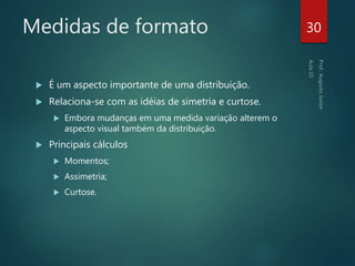 Medidas de formato
 É um aspecto importante de uma distribuição.
 Relaciona-se com as idéias de simetria e curtose.
 Embora mudanças em uma medida variação alterem o
aspecto visual também da distribuição.
 Principais cálculos
 Momentos;
 Assimetria;
 Curtose.
30
 