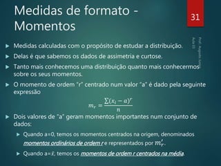 Medidas de formato -
Momentos
 Medidas calculadas com o propósito de estudar a distribuição.
 Delas é que sabemos os dados de assimetria e curtose.
 Tanto mais conhecemos uma distribuição quanto mais conhecermos
sobre os seus momentos.
 O momento de ordem “r” centrado num valor “a” é dado pela seguinte
expressão
𝑚 𝑟 =
(𝑥𝑖 − 𝑎) 𝑟
𝑛
 Dois valores de “a” geram momentos importantes num conjunto de
dados:
 Quando a=0, temos os momentos centrados na origem, denominados
momentos ordinários de ordem r e representados por 𝑚 𝑟
′ .
 Quando a= 𝑥, temos os momentos de ordem r centrados na média.
31
 