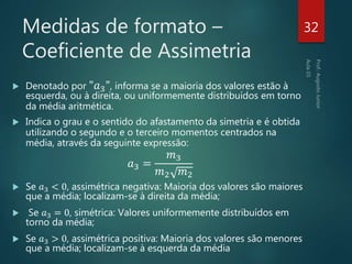 Medidas de formato –
Coeficiente de Assimetria
 Denotado por "𝑎3", informa se a maioria dos valores estão à
esquerda, ou à direita, ou uniformemente distribuídos em torno
da média aritmética.
 Indica o grau e o sentido do afastamento da simetria e é obtida
utilizando o segundo e o terceiro momentos centrados na
média, através da seguinte expressão:
𝑎3 =
𝑚3
𝑚2 𝑚2
 Se 𝑎3 < 0, assimétrica negativa: Maioria dos valores são maiores
que a média; localizam-se à direita da média;
 Se 𝑎3 = 0, simétrica: Valores uniformemente distribuídos em
torno da média;
 Se 𝑎3 > 0, assimétrica positiva: Maioria dos valores são menores
que a média; localizam-se à esquerda da média
32
 